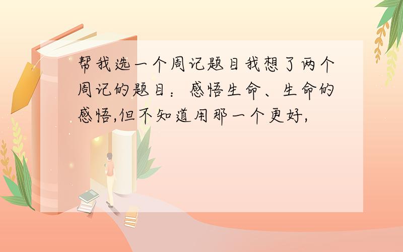 帮我选一个周记题目我想了两个周记的题目：感悟生命、生命的感悟,但不知道用那一个更好,