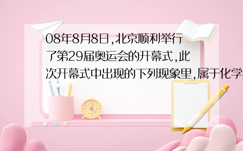 08年8月8日,北京顺利举行了第29届奥运会的开幕式,此次开幕式中出现的下列现象里,属于化学变化的是（）A画卷的打开B活字印刷术的表演（开幕式有吗?）C运动员的奔跑（也没运动员吧）D点