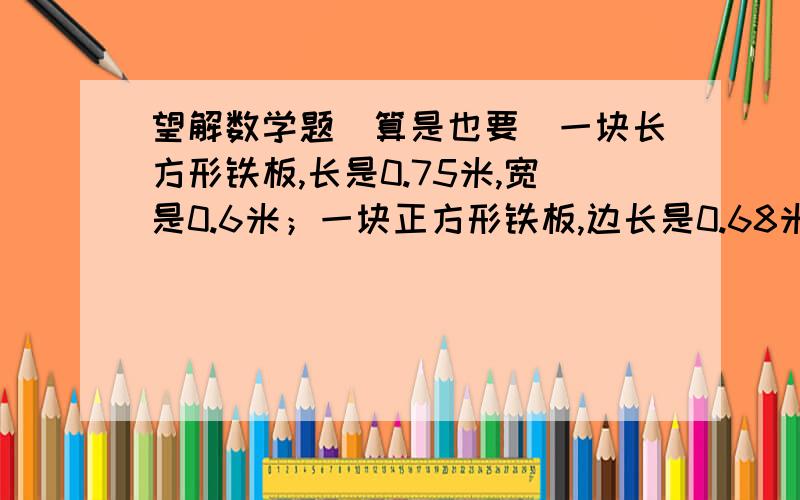 望解数学题（算是也要）一块长方形铁板,长是0.75米,宽是0.6米；一块正方形铁板,边长是0.68米.哪一块铁板的面积大些?大多少平方米?