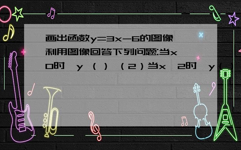 画出函数y=3x-6的图像,利用图像回答下列问题:当x>0时,y （） （2）当x＜2时,y（）（3）当1≤x≤2时,y的取值范围是（4）当-3≤y≤3是,x的取值范围是=.