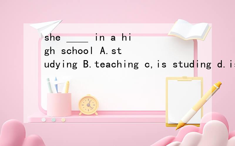 she ＿＿ in a high school A.studying B.teaching c,is studing d.is teaching 问一...she ＿＿ in a high schoolA.studyingB.teachingc,is studingd.is teaching为什么都要变成动名词 ,前面为什么要加is