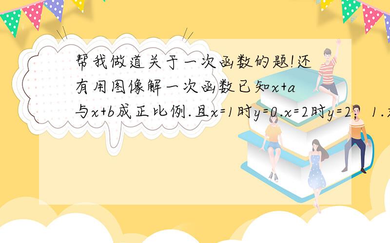 帮我做道关于一次函数的题!还有用图像解一次函数已知x+a与x+b成正比例.且x=1时y=0.x=2时y=2；1.求x和y的关系式2.画出函数图像.3.利用图像回答x为何值时.y大于0.等于0.小于0...要有每一步的详细