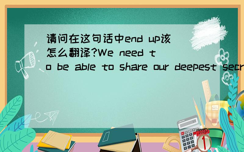 请问在这句话中end up该怎么翻译?We need to be able to share our deepest secrets withsomeone,without worrying that those secrets will end up on the Internet the next day!