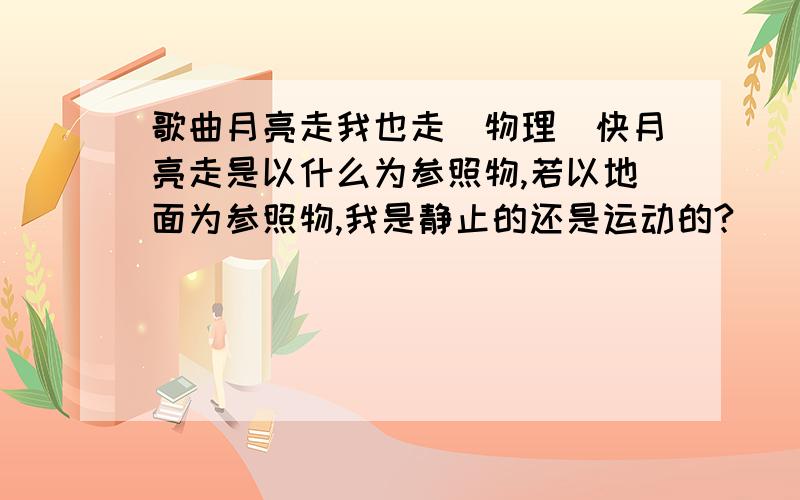 歌曲月亮走我也走（物理）快月亮走是以什么为参照物,若以地面为参照物,我是静止的还是运动的?