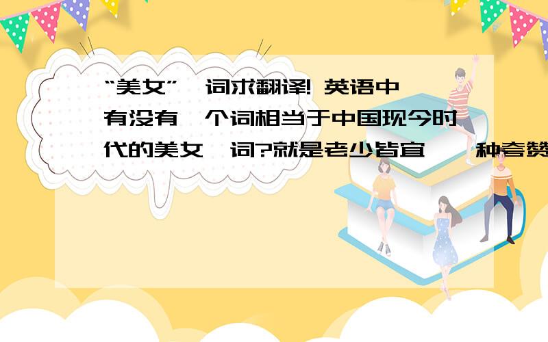 “美女”一词求翻译! 英语中有没有一个词相当于中国现今时代的美女一词?就是老少皆宜,一种夸赞的叫法,不算什么人,只要是女人,都可以叫美女.英语里有没有这样的一个词呢?