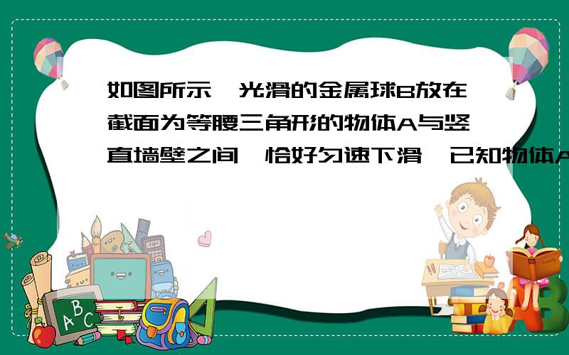 如图所示,光滑的金属球B放在截面为等腰三角形的物体A与竖直墙壁之间,恰好匀速下滑,已知物体A的重力是B的重力的6倍,不计球跟斜面和墙壁之间的摩擦,问：物体A与水平面之间的动摩擦因数