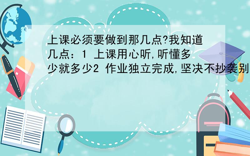 上课必须要做到那几点?我知道几点：1 上课用心听,听懂多少就多少2 作业独立完成,坚决不抄袭别人的,哪怕做不玩也不要抄袭3.每天订正好当天不会的和错的题目 问老师问同学都可以4考前复