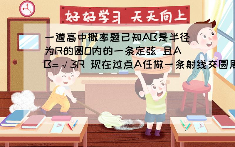 一道高中概率题已知AB是半径为R的圆O内的一条定弦 且AB=√3R 现在过点A任做一条射线交圆周与C（异于A,B)则三角形ABC是锐角三角形的概率是___________