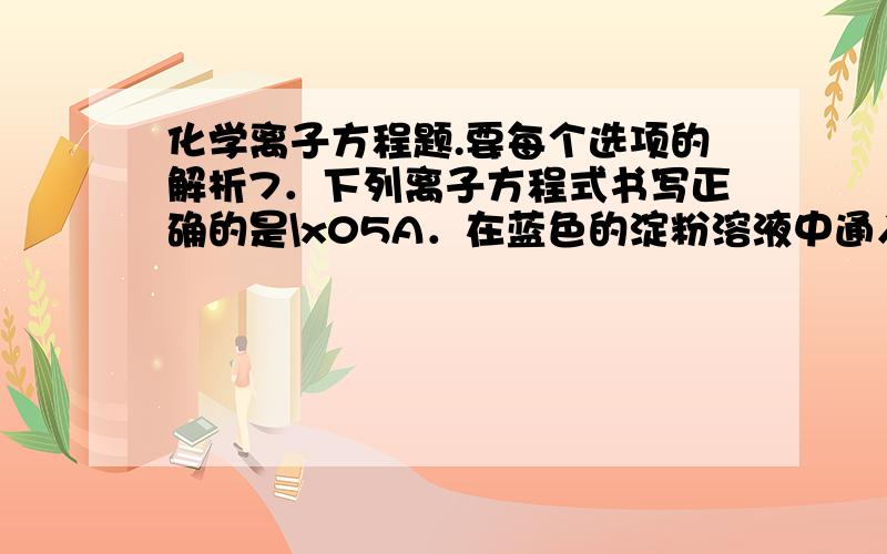 化学离子方程题.要每个选项的解析7．下列离子方程式书写正确的是\x05A．在蓝色的淀粉溶液中通入足量SO2后成无色溶液：I2+SO2+2H2O=2I-+SO32-+4H+\x05B．过量二氧化碳通入偏铝酸钠溶液中：CO2+2H2O+