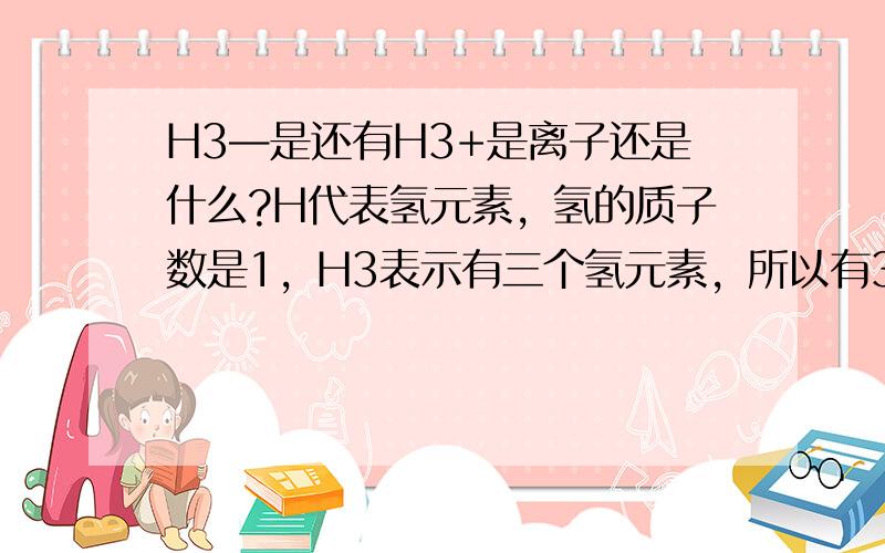 H3—是还有H3+是离子还是什么?H代表氢元素，氢的质子数是1，H3表示有三个氢元素，所以有3个质子，至于中子，氢是没有中子的，应该是电子吧，+表示它是阳离子，也就是说它带一个单位的