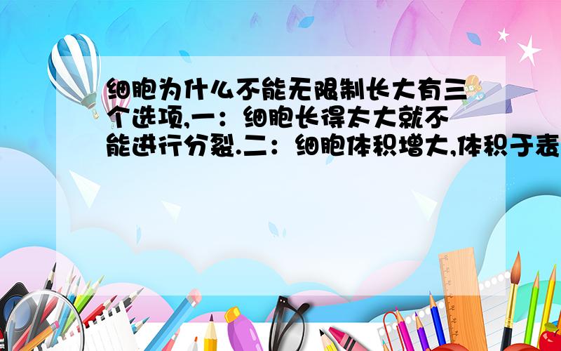 细胞为什么不能无限制长大有三个选项,一：细胞长得太大就不能进行分裂.二：细胞体积增大,体积于表面积之间的比例变小,表面积的吸收能力不能满足细胞需求.三：细胞长得太大,相互之间