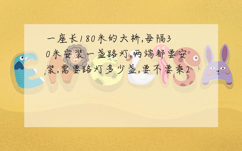 一座长180米的大桥,每隔30米安装一盏路灯,两端都要安装,需要路灯多少盏,要不要乘2