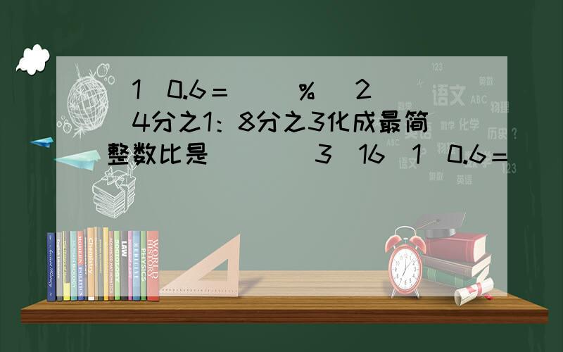 (1)0.6＝( )% (2)4分之1：8分之3化成最简整数比是( ) (3)16(1)0.6＝( )% (2)4分之1：8分之3化成最简整数比是( ) (3)16是8和( )的比例中项,如果2x＝5y,则x:y＝( ).(4)求比值：21：35＝( ),2时：50分＝( ) (5)把下