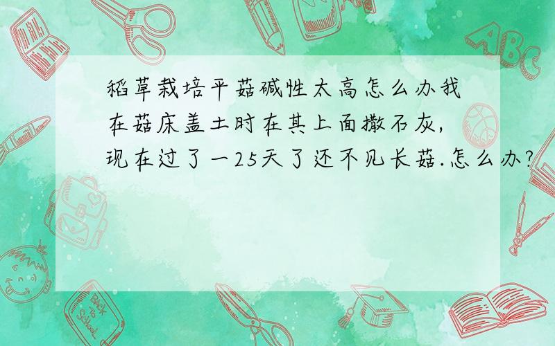 稻草栽培平菇碱性太高怎么办我在菇床盖土时在其上面撒石灰,现在过了一25天了还不见长菇.怎么办?