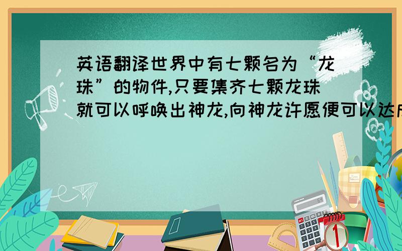 英语翻译世界中有七颗名为“龙珠”的物件,只要集齐七颗龙珠就可以呼唤出神龙,向神龙许愿便可以达成任何愿望,而龙龙珠在神龙实现愿望后便会自动飞散……并且变成石头 所以每个人都想