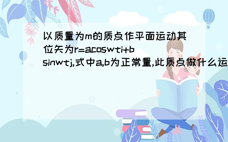 以质量为m的质点作平面运动其位矢为r=acoswti+bsinwtj,式中a,b为正常量,此质点做什么运动,轨迹方程怎样?质点所受作用力F是保守力吗?为什么?