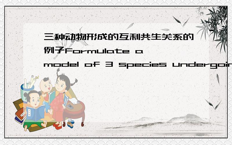 三种动物形成的互利共生关系的例子Formulate a model of 3 species undergoing a mutualistic interaction.列举一个三种动物形成的互利共生关系的模型