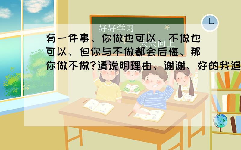 有一件事、你做也可以、不做也可以、但你与不做都会后悔、那你做不做?请说明理由、谢谢、好的我追别问不做怎么知道后悔、因为你犹豫了肯定会后悔、而且你做了后结果和不做没有多大