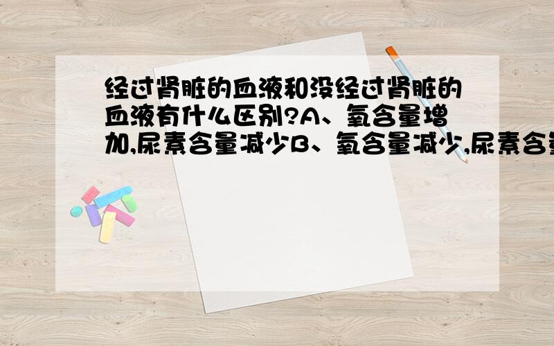 经过肾脏的血液和没经过肾脏的血液有什么区别?A、氧含量增加,尿素含量减少B、氧含量减少,尿素含量增加C、二氧化碳增加,尿素含量增加D、二氧化碳减少,尿素含量减少