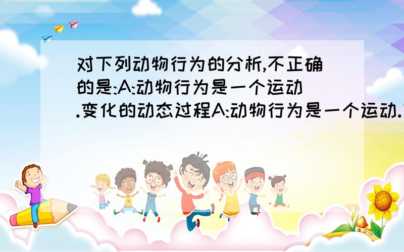 对下列动物行为的分析,不正确的是:A:动物行为是一个运动.变化的动态过程A:动物行为是一个运动.变化的动态过程B：动物行为不包括动物体内的生理变化C：动物的行为是在长期的进化过程中