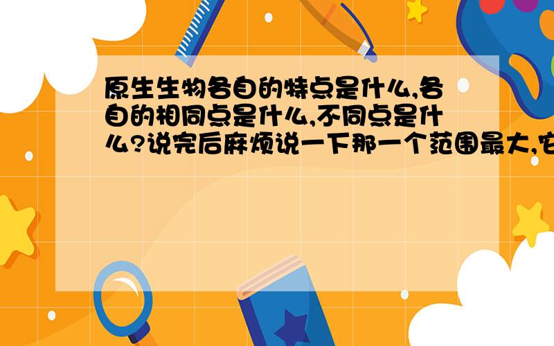 原生生物各自的特点是什么,各自的相同点是什么,不同点是什么?说完后麻烦说一下那一个范围最大,它里面包括了哪一个?例如原生生物包括了真核生物.用这种形式概括一下.