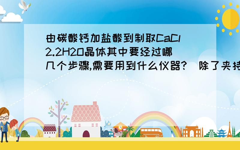 由碳酸钙加盐酸到制取CaCl2.2H2O晶体其中要经过哪几个步骤,需要用到什么仪器?(除了夹持类仪器外）