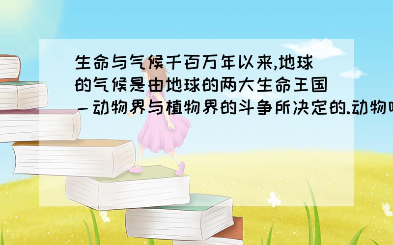 生命与气候千百万年以来,地球的气候是由地球的两大生命王国－动物界与植物界的斗争所决定的.动物吸进氧气而呼出二氧化碳,植物则吸进二氧化碳而放出氧气.二氧化碳为温室气体.因此可