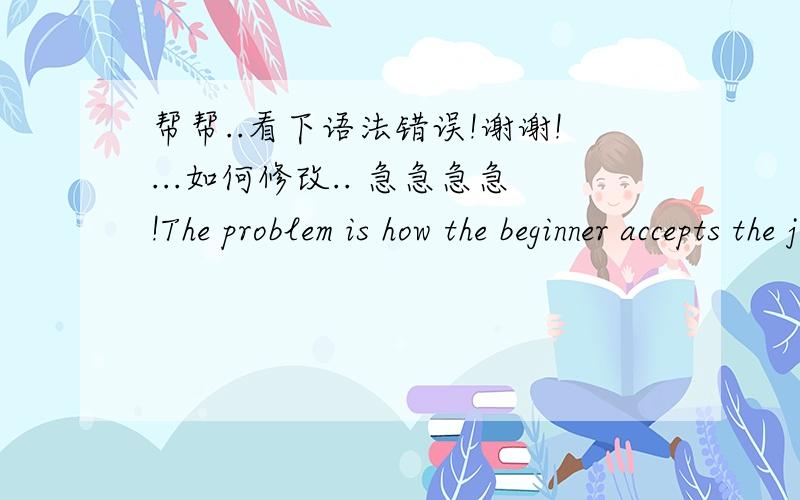 帮帮..看下语法错误!谢谢!...如何修改.. 急急急急!The problem is how the beginner accepts the job, practically, what strategies I should use to make them confidence when their work with customer.