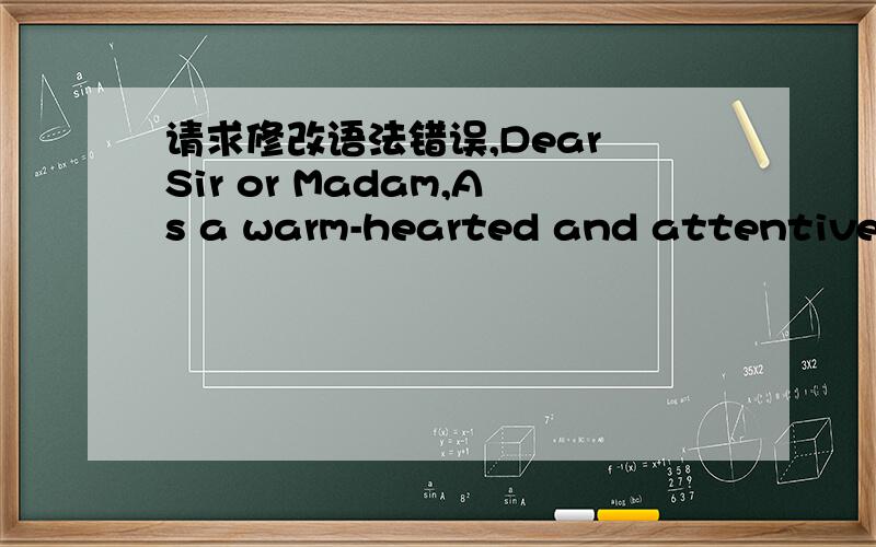 请求修改语法错误,Dear Sir or Madam,As a warm-hearted and attentiveness-full student who is in college for studying English.I have spent a lot of time caring about the development of learning English well.So that I write this letter to display