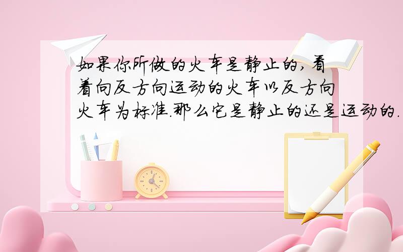 如果你所做的火车是静止的,看着向反方向运动的火车以反方向火车为标准.那么它是静止的还是运动的.为什