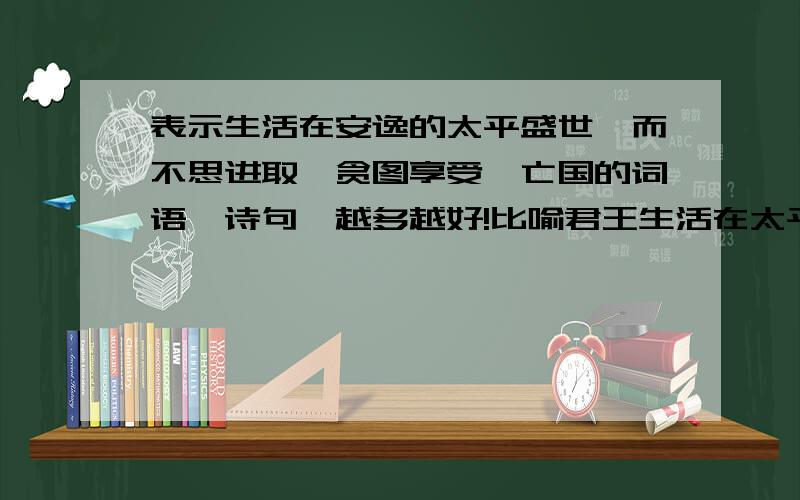 表示生活在安逸的太平盛世,而不思进取,贪图享受,亡国的词语、诗句,越多越好!比喻君王生活在太平盛世，【如果】不思进取，贪图享受，常常【会】导致国家有大难的词语、诗句！