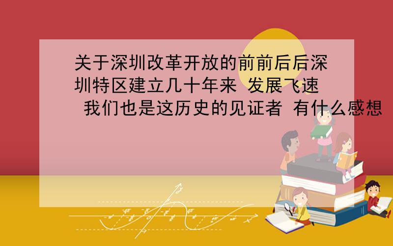 关于深圳改革开放的前前后后深圳特区建立几十年来 发展飞速 我们也是这历史的见证者 有什么感想 建议 或是什么趣事 等等等等等都可以帮个忙 做课题thx