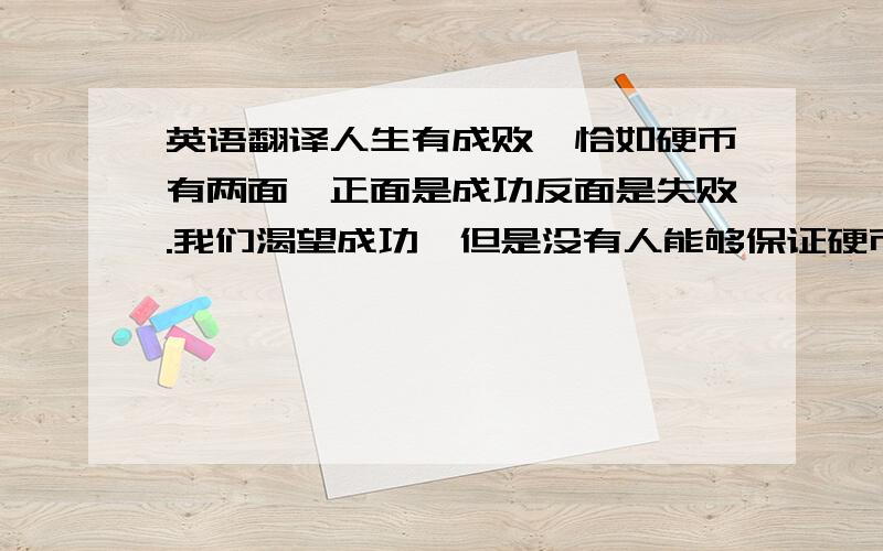 英语翻译人生有成败,恰如硬币有两面,正面是成功反面是失败.我们渴望成功,但是没有人能够保证硬币落下来的时刻都是正面朝上,因此当失败来临,我们需要坚持,不放弃 因为成功就在反面