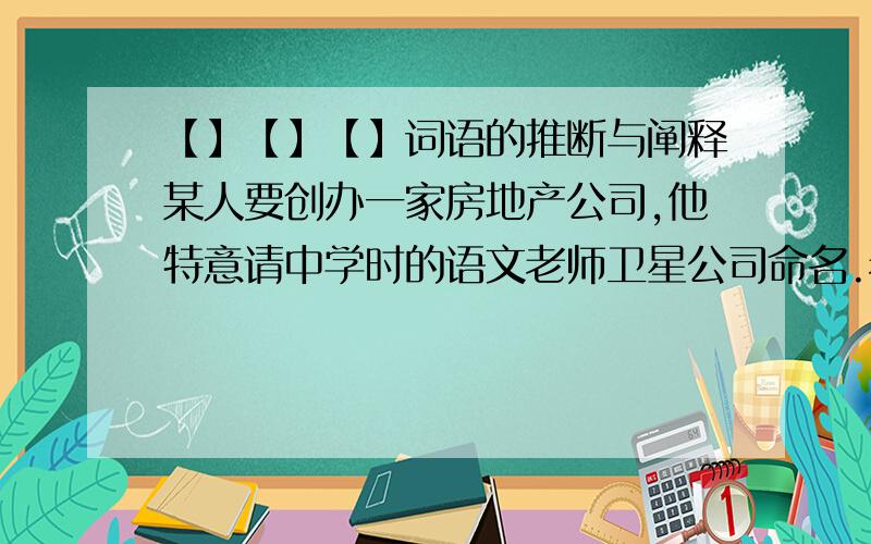 【】【】【】词语的推断与阐释某人要创办一家房地产公司,他特意请中学时的语文老师卫星公司命名.老师思虑再三,将其命名为“易安房地产开发有限公司”.假如你是这位老师,请你写一段