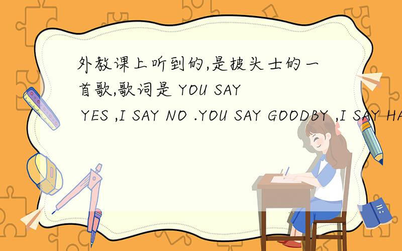 外教课上听到的,是披头士的一首歌,歌词是 YOU SAY YES ,I SAY NO .YOU SAY GOODBY ,I SAY HALLO HALLOOH NO