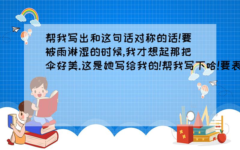 帮我写出和这句话对称的话!要被雨淋湿的时候,我才想起那把伞好美.这是她写给我的!帮我写下哈!要表现的我对她还恋恋不舍的感觉!写的好的我加分!