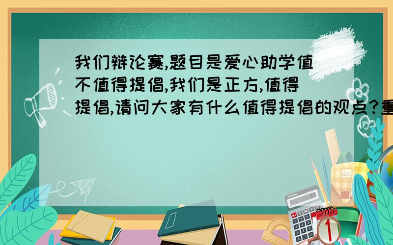 我们辩论赛,题目是爱心助学值不值得提倡,我们是正方,值得提倡,请问大家有什么值得提倡的观点?重赏!