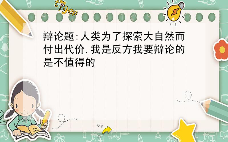 辩论题:人类为了探索大自然而付出代价,我是反方我要辩论的是不值得的