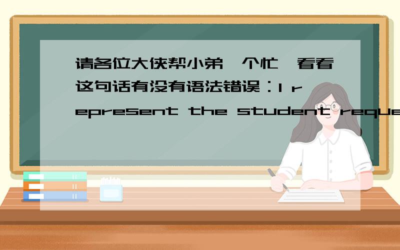 请各位大侠帮小弟一个忙,看看这句话有没有语法错误：I represent the student request earnestly headmaster  to abolish this rule.我代表学生恳请校长废除这条规章.谢啦!不是students的问题,这里应该用复数我