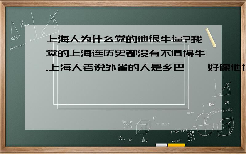 上海人为什么觉的他很牛逼?我觉的上海连历史都没有不值得牛.上海人老说外省的人是乡巴佬,好像他很牛逼一样.上海之所以在旧社会那么有名,是因为外国人来到中国是坐船来,肯定要先到海