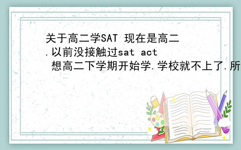 关于高二学SAT 现在是高二.以前没接触过sat act 想高二下学期开始学.学校就不上了.所以想知道该怎么学.不在北京上海.去新东方学的话不是只有短期班.然后再自学吗?学SAT还是ACT?我希望考过