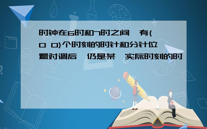 时钟在6时和7时之间,有( 0 0)个时刻的时针和分针位置对调后,仍是某一实际时刻的时