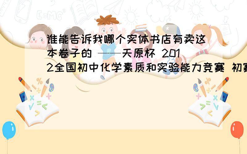 谁能告诉我哪个实体书店有卖这本卷子的 ——天原杯 2012全国初中化学素质和实验能力竞赛 初赛辽海出版社的,商丘有卖的吗?    买到了给追加财富值~