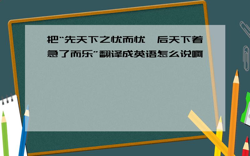 把“先天下之忧而忧,后天下着急了而乐”翻译成英语怎么说啊