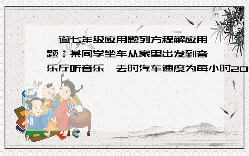 一道七年级应用题列方程解应用题：某同学坐车从家里出发到音乐厅听音乐,去时汽车速度为每小时20千米,回来时因道路受阻,汽车必须绕道而行,因此比去时多走12千米,虽然车速增加了4千米/