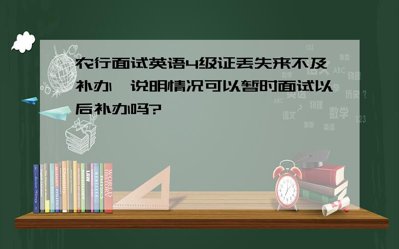 农行面试英语4级证丢失来不及补办,说明情况可以暂时面试以后补办吗?