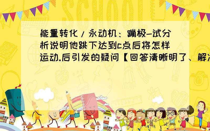 能量转化/永动机：蹦极-试分析说明他跳下达到c点后将怎样运动.后引发的疑问【回答清晰明了、解决了我的两个疑问可追加10-20财富值~!】原题： 一种被称为蹦极的运动是具有冒险精神的年