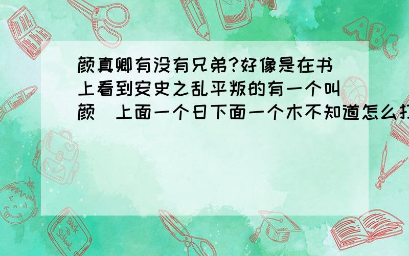 颜真卿有没有兄弟?好像是在书上看到安史之乱平叛的有一个叫颜（上面一个日下面一个木不知道怎么打）卿?我记得颜真卿是贞观年间的人,应该不会和那个有什么关系?