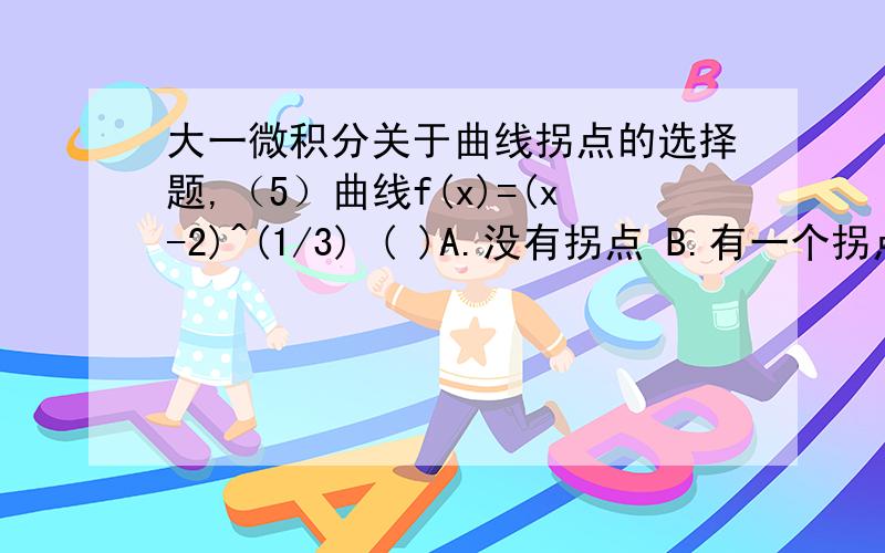 大一微积分关于曲线拐点的选择题,（5）曲线f(x)=(x-2)^(1/3) ( )A.没有拐点 B.有一个拐点C.有两个拐点 D.有三个拐点﻿书上说有一个拐点，我自己算了一下，结果也没算出有拐点，我想问一下