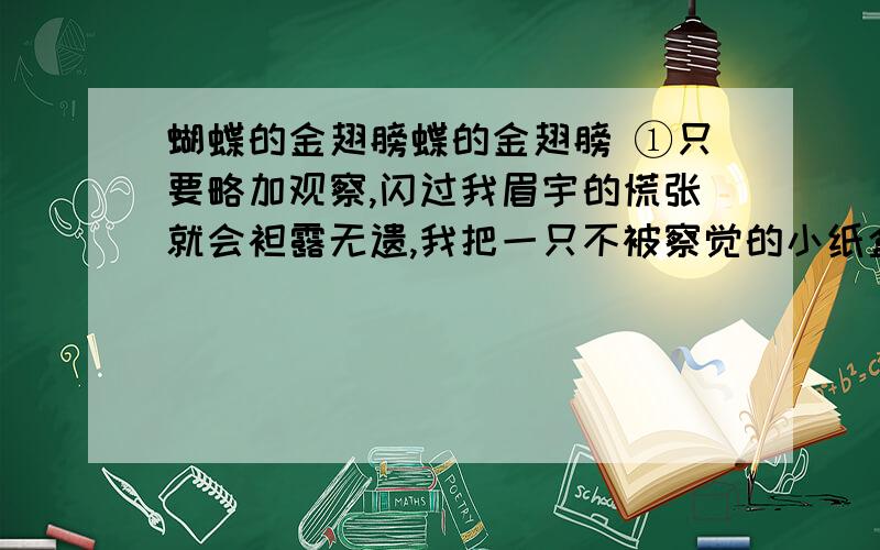 蝴蝶的金翅膀蝶的金翅膀 ①只要略加观察,闪过我眉宇的慌张就会袒露无遗,我把一只不被察觉的小纸盒塞进书桌,那里,供奉着两条黑黢黢的毛毛虫.三日不见,刮目相看,你懂这句话的含义吗?丑